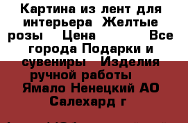 Картина из лент для интерьера “Желтые розы“ › Цена ­ 2 500 - Все города Подарки и сувениры » Изделия ручной работы   . Ямало-Ненецкий АО,Салехард г.